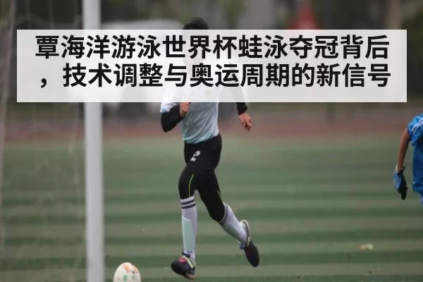 覃海洋游泳世界杯蛙泳夺冠背后,技术调整与奥运周期的新信号